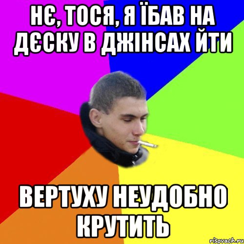 нє, тося, я їбав на дєску в джінсах йти вертуху неудобно крутить