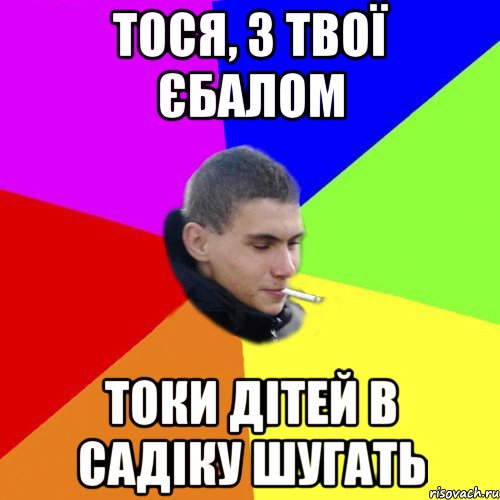 тося, з твої єбалом токи дітей в садіку шугать