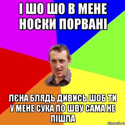 і шо шо в мене носки порвані лєна блядь дивись шоб ти у мене сука по шву сама не пішла