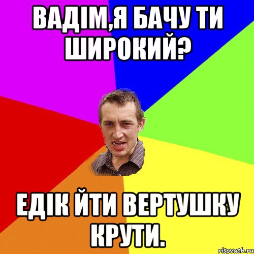 вадім,я бачу ти широкий? едік йти вертушку крути., Мем Чоткий паца