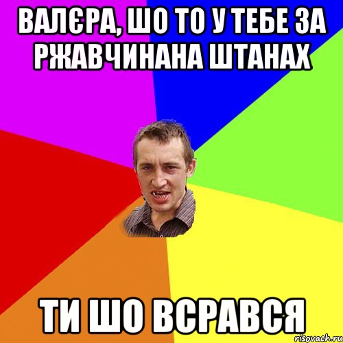 валєра, шо то у тебе за ржавчинана штанах ти шо всрався, Мем Чоткий паца