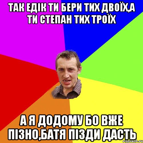 так едік ти бери тих двоїх,а ти степан тих троїх а я додому бо вже пізно,батя пізди дасть, Мем Чоткий паца