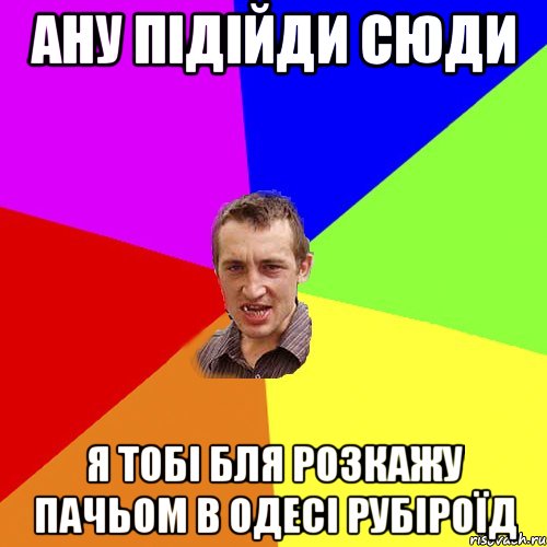 ану підійди сюди я тобі бля розкажу пачьом в одесі рубіроїд