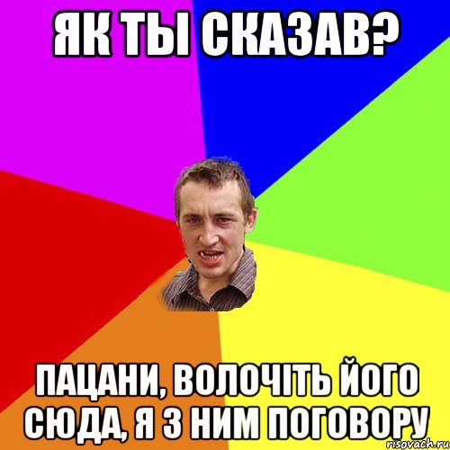 як ты сказав? пацани, волочiть його сюда, я з ним поговору