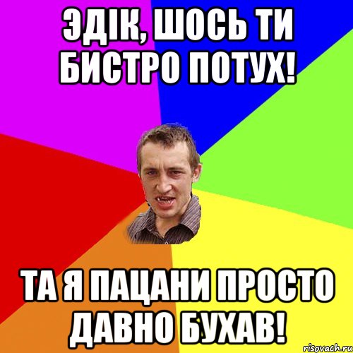 эдік, шось ти бистро потух! та я пацани просто давно бухав!