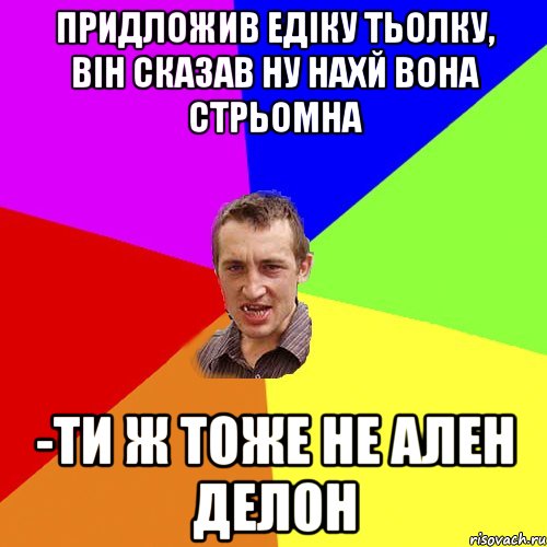 придложив едіку тьолку, він сказав ну нахй вона стрьомна -ти ж тоже не ален делон, Мем Чоткий паца