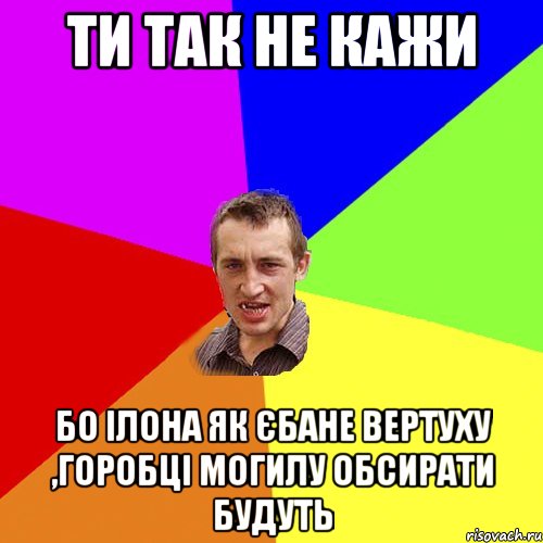 ти так не кажи бо ілона як єбане вертуху ,горобці могилу обсирати будуть, Мем Чоткий паца