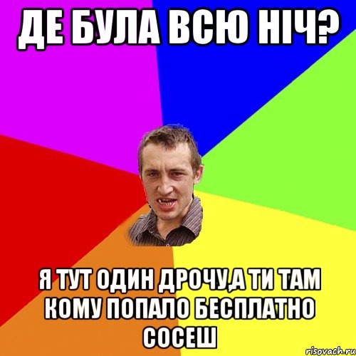 де була всю ніч? я тут один дрочу,а ти там кому попало бесплатно сосеш