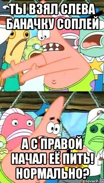 ты взял слева баначку соплей а с правой начал её пить! нормально?, Мем Патрик (берешь и делаешь)