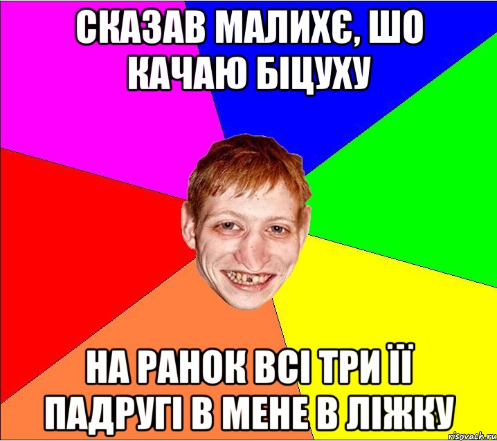 сказав малихє, шо качаю біцуху на ранок всі три її падругі в мене в ліжку
