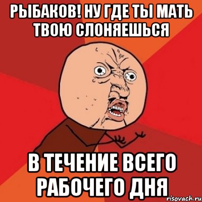 рыбаков! ну где ты мать твою слоняешься в течение всего рабочего дня, Мем Почему