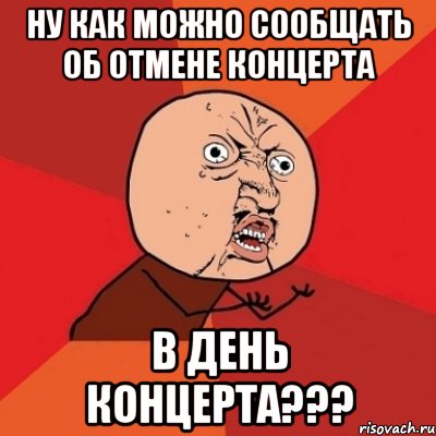 ну как можно сообщать об отмене концерта в день концерта???, Мем Почему