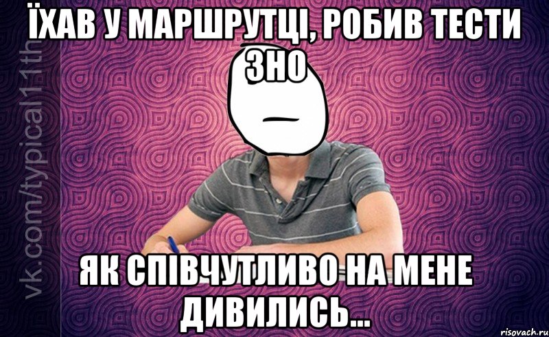 їхав у маршрутці, робив тести зно як співчутливо на мене дивились...