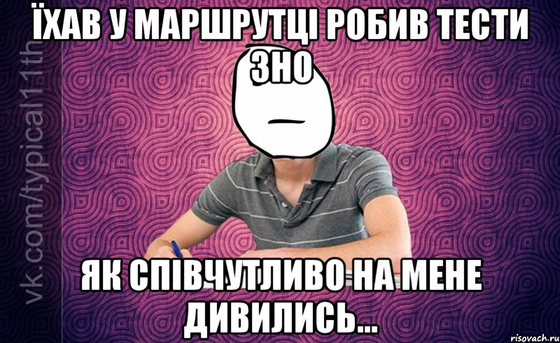 їхав у маршрутці робив тести зно як співчутливо на мене дивились...