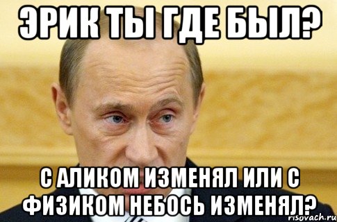 эрик ты где был? с аликом изменял или с физиком небось изменял?, Мем путин