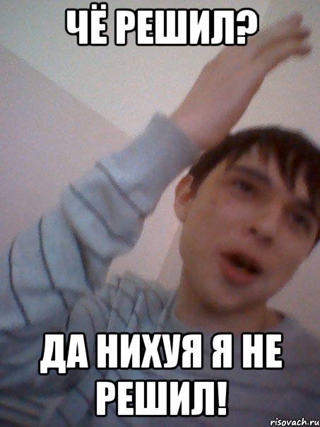чё решил? да нихуя я не решил!
