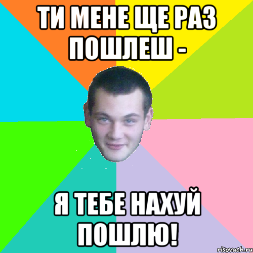 ти мене ще раз пошлеш - я тебе нахуй пошлю!