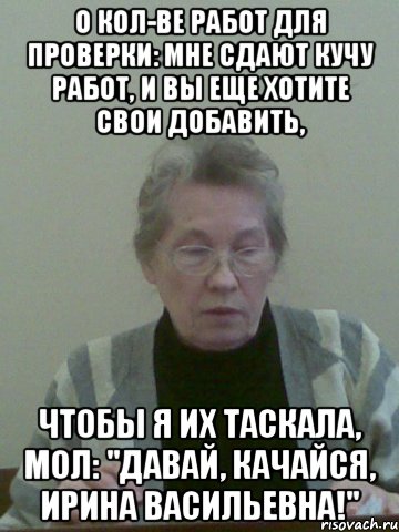 о кол-ве работ для проверки: мне сдают кучу работ, и вы еще хотите свои добавить, чтобы я их таскала, мол: "давай, качайся, ирина васильевна!"