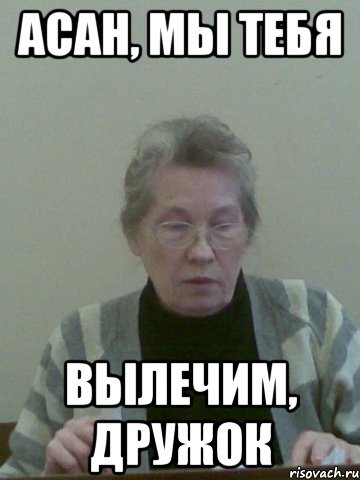 асан, мы тебя вылечим, дружок