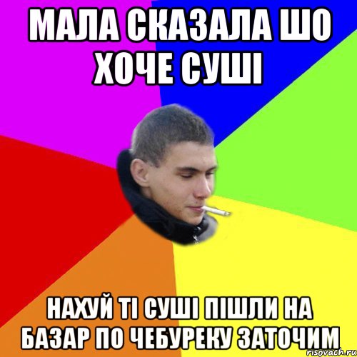 мала сказала шо хоче суші нахуй ті суші пішли на базар по чебуреку заточим