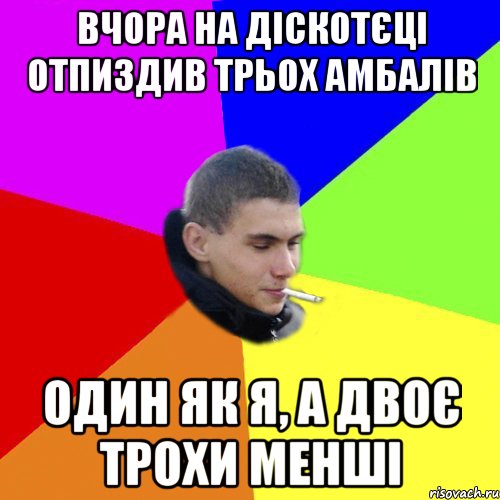 вчора на діскотєці отпиздив трьох амбалів один як я, а двоє трохи менші
