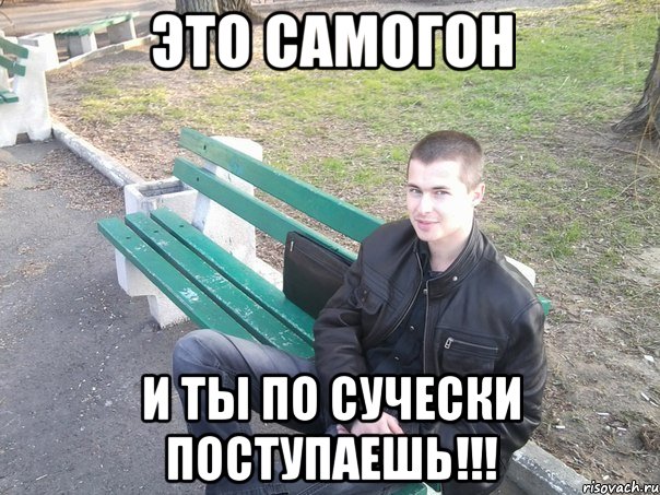 это самогон и ты по сучески поступаешь!!!
