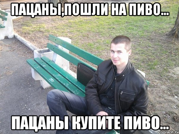 пацаны,пошли на пиво... пацаны купите пиво...