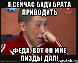 я сейчас буду брата приводить федя, вот он мне пизды дал!