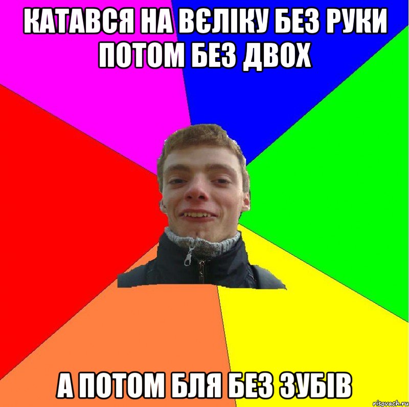 катався на вєліку без руки потом без двох а потом бля без зубів