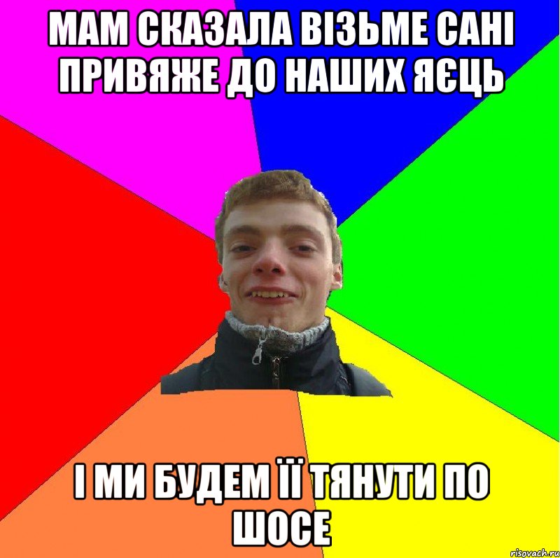 мам сказала візьме сані привяже до наших яєць і ми будем її тянути по шосе