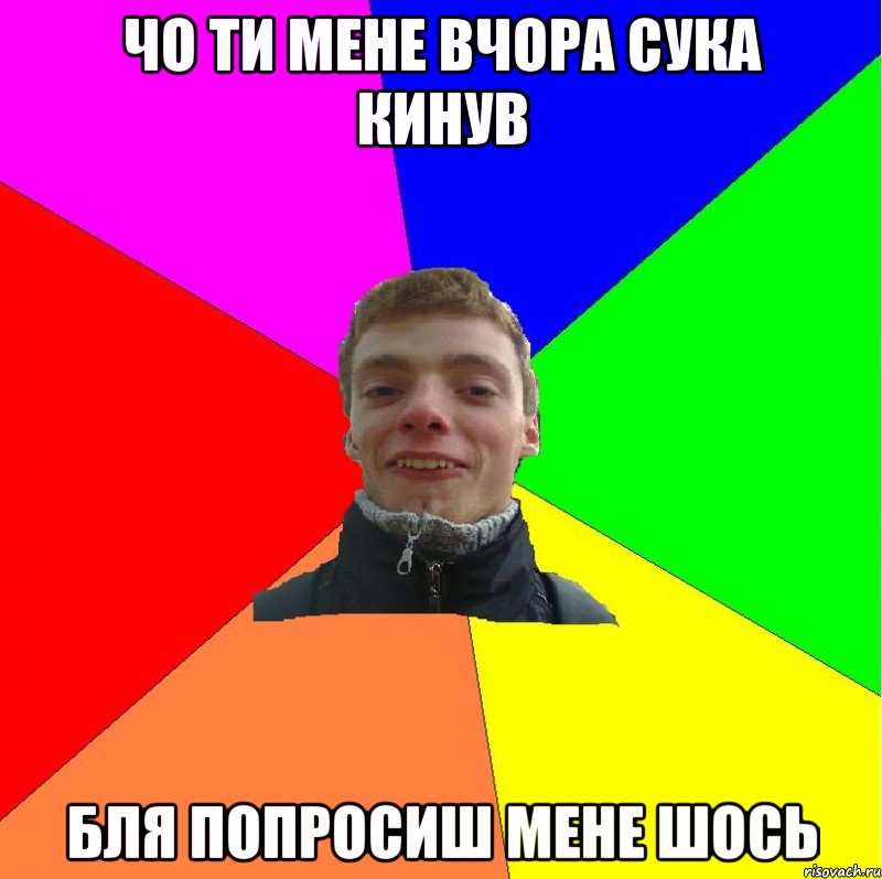 чо ти мене вчора сука кинув бля попросиш мене шось