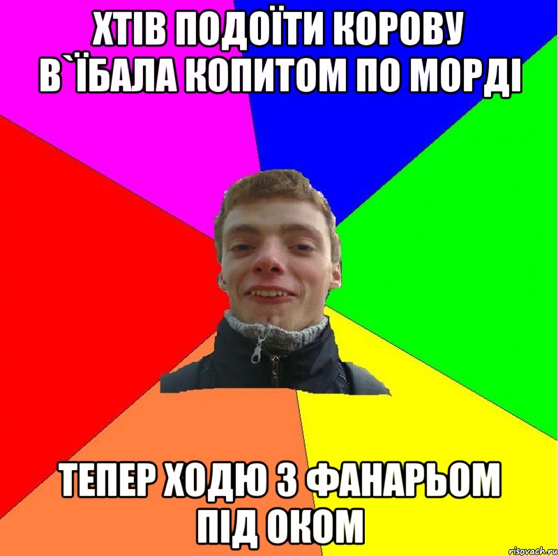 хтів подоїти корову в`їбала копитом по морді тепер ходю з фанарьом під оком