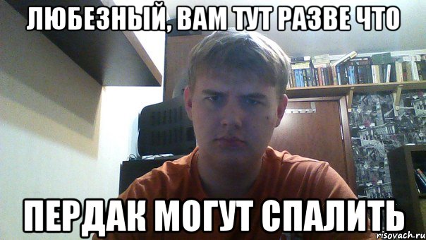 любезный, вам тут разве что пердак могут спалить