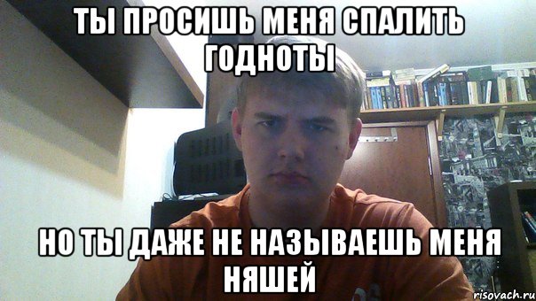 ты просишь меня спалить годноты но ты даже не называешь меня няшей