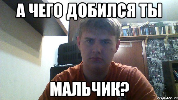 а чего добился ты мальчик?