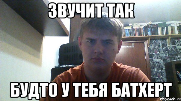звучит так будто у тебя батхерт