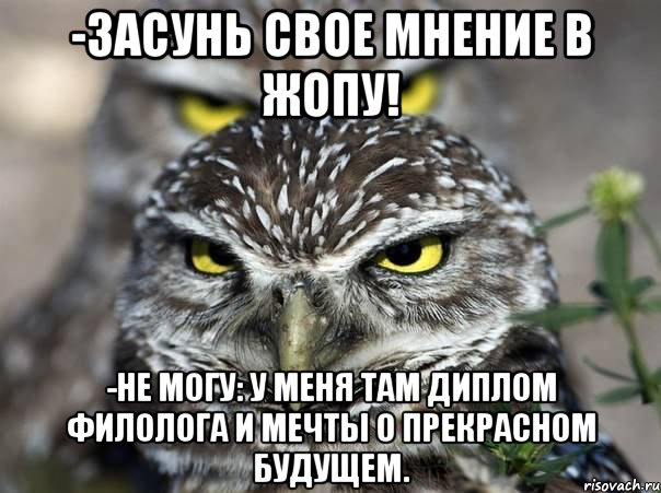 -засунь свое мнение в жопу! -не могу: у меня там диплом филолога и мечты о прекрасном будущем.