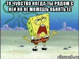 то чувство когда ты рядом с ней но не можешь обнять ее , Мем Спанч Боб плачет