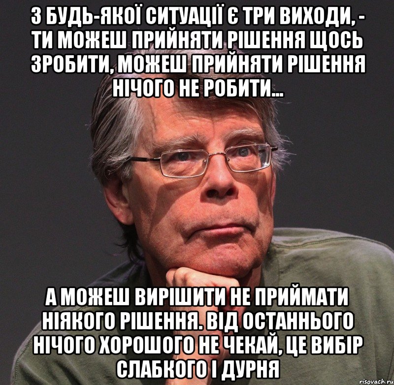 з будь-якої ситуації є три виходи, - ти можеш прийняти рішення щось зробити, можеш прийняти рішення нічого не робити... а можеш вирішити не приймати ніякого рішення. від останнього нічого хорошого не чекай, це вибір слабкого і дурня, Мем Стивен Кинг