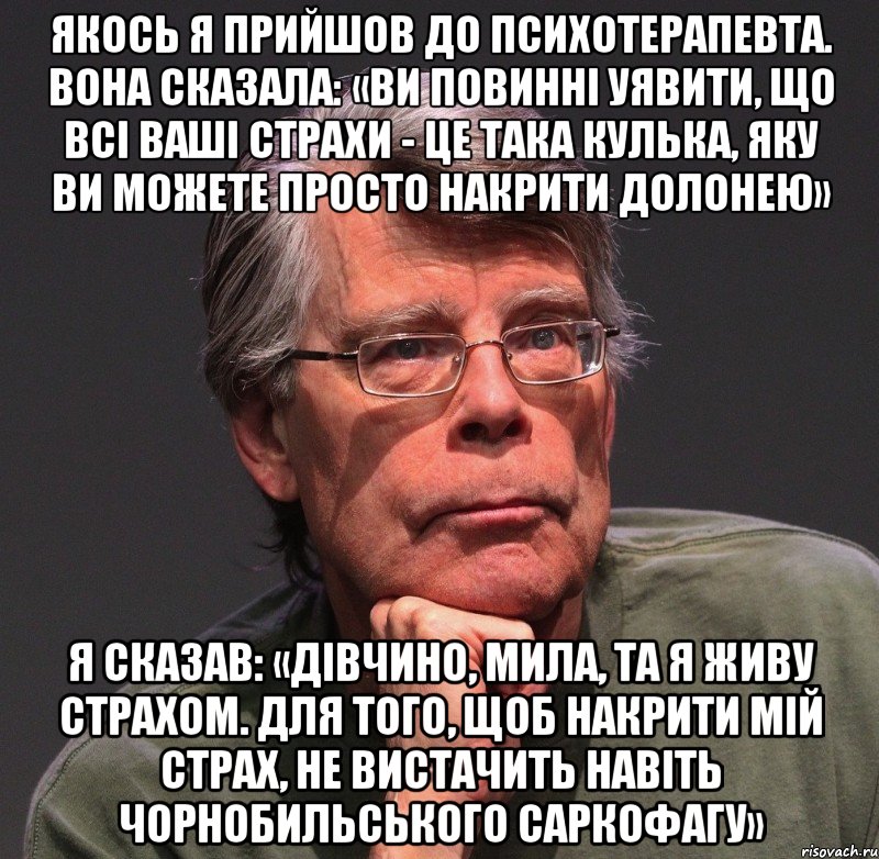 якось я прийшов до психотерапевта. вона сказала: «ви повинні уявити, що всі ваші страхи - це така кулька, яку ви можете просто накрити долонею» я сказав: «дівчино, мила, та я живу страхом. для того, щоб накрити мій страх, не вистачить навіть чорнобильського саркофагу», Мем Стивен Кинг