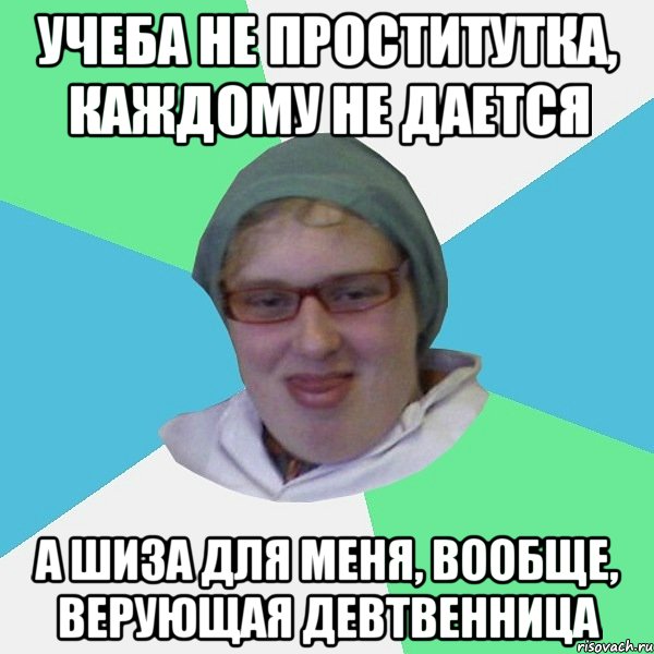 учеба не проститутка, каждому не дается а шиза для меня, вообще, верующая девтвенница