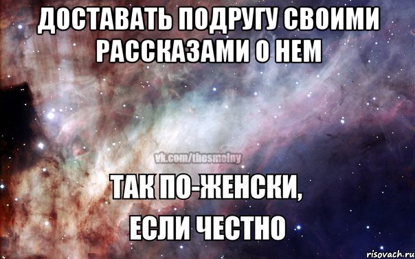 доставать подругу своими рассказами о нем 