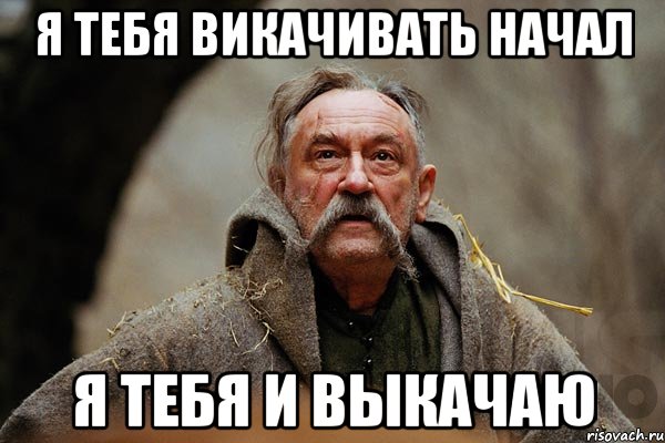 я тебя викачивать начал я тебя и выкачаю