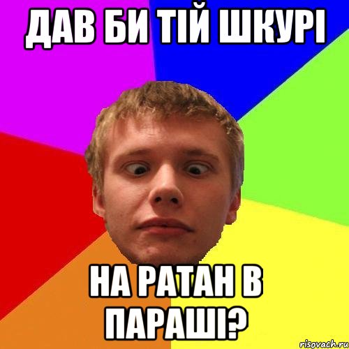 дав би тій шкурі на ратан в параші?