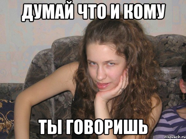 думай что и кому ты говоришь