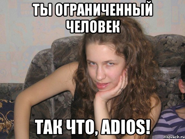 ты ограниченный человек так что, adios!