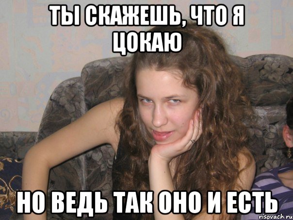 ты скажешь, что я цокаю но ведь так оно и есть