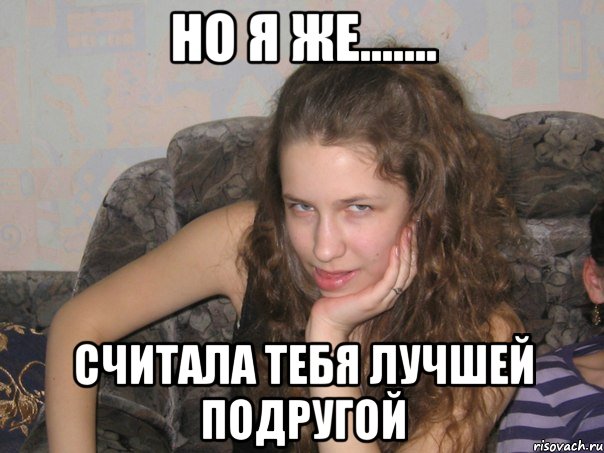 но я же....... считала тебя лучшей подругой