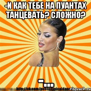-и как тебе на пуантах танцевать? сложно? -...