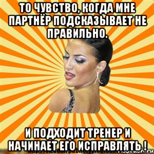 то чувство, когда мне партнёр подсказывает не правильно. и подходит тренер и начинает его исправлять !